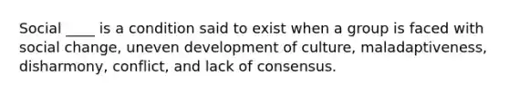 Social ____ is a condition said to exist when a group is faced with social change, uneven development of culture, maladaptiveness, disharmony, conflict, and lack of consensus.