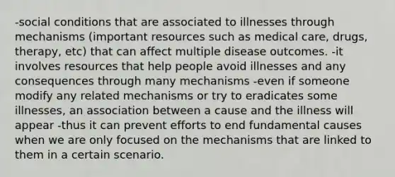 -social conditions that are associated to illnesses through mechanisms (important resources such as medical care, drugs, therapy, etc) that can affect multiple disease outcomes. -it involves resources that help people avoid illnesses and any consequences through many mechanisms -even if someone modify any related mechanisms or try to eradicates some illnesses, an association between a cause and the illness will appear -thus it can prevent efforts to end fundamental causes when we are only focused on the mechanisms that are linked to them in a certain scenario.