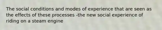 The social conditions and modes of experience that are seen as the effects of these processes -the new social experience of riding on a steam engine