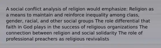 A social conflict analysis of religion would emphasize: Religion as a means to maintain and reinforce inequality among class, gender, racial, and other social groups The role differential that faith in God plays in the success of religious organizations The connection between religion and social solidarity The role of professional preachers as religious revivalists