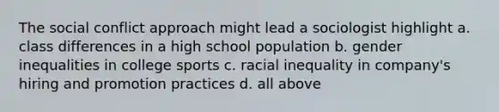 The social conflict approach might lead a sociologist highlight a. class differences in a high school population b. gender inequalities in college sports c. racial inequality in company's hiring and promotion practices d. all above