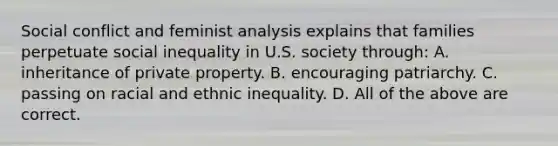 Social conflict and feminist analysis explains that families perpetuate social inequality in U.S. society through: A. inheritance of private property. B. encouraging patriarchy. C. passing on racial and ethnic inequality. D. All of the above are correct.