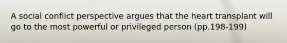 A social conflict perspective argues that the heart transplant will go to the most powerful or privileged person (pp.198-199)