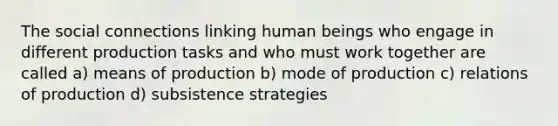 The social connections linking human beings who engage in different production tasks and who must work together are called a) means of production b) mode of production c) relations of production d) subsistence strategies