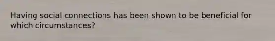 Having social connections has been shown to be beneficial for which circumstances?