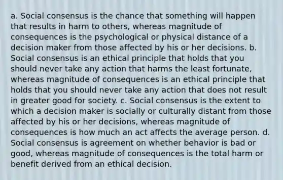 a. Social consensus is the chance that something will happen that results in harm to others, whereas magnitude of consequences is the psychological or physical distance of a decision maker from those affected by his or her decisions. b. Social consensus is an ethical principle that holds that you should never take any action that harms the least fortunate, whereas magnitude of consequences is an ethical principle that holds that you should never take any action that does not result in greater good for society. c. Social consensus is the extent to which a decision maker is socially or culturally distant from those affected by his or her decisions, whereas magnitude of consequences is how much an act affects the average person. d. Social consensus is agreement on whether behavior is bad or good, whereas magnitude of consequences is the total harm or benefit derived from an ethical decision.