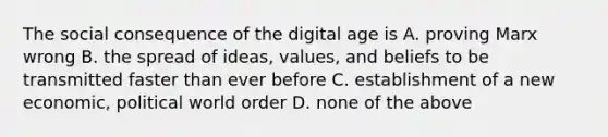 The social consequence of the digital age is A. proving Marx wrong B. the spread of ideas, values, and beliefs to be transmitted faster than ever before C. establishment of a new economic, political world order D. none of the above