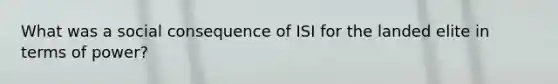 What was a social consequence of ISI for the landed elite in terms of power?