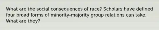 What are the social consequences of race? Scholars have defined four broad forms of minority-majority group relations can take. What are they?