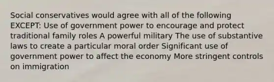 Social conservatives would agree with all of the following EXCEPT: Use of government power to encourage and protect traditional family roles A powerful military The use of substantive laws to create a particular moral order Significant use of government power to affect the economy More stringent controls on immigration