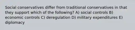 Social conservatives differ from traditional conservatives in that they support which of the following? A) social controls B) economic controls C) deregulation D) military expenditures E) diplomacy