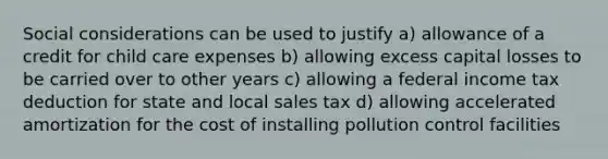 Social considerations can be used to justify a) allowance of a credit for child care expenses b) allowing excess capital losses to be carried over to other years c) allowing a federal income tax deduction for state and local sales tax d) allowing accelerated amortization for the cost of installing pollution control facilities