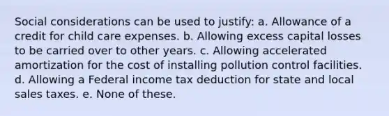 Social considerations can be used to justify: a. Allowance of a credit for child care expenses. b. Allowing excess capital losses to be carried over to other years. c. Allowing accelerated amortization for the cost of installing pollution control facilities. d. Allowing a Federal income tax deduction for state and local sales taxes. e. None of these.