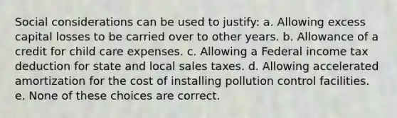 Social considerations can be used to justify: a. Allowing excess capital losses to be carried over to other years. b. Allowance of a credit for child care expenses. c. Allowing a Federal income tax deduction for state and local sales taxes. d. Allowing accelerated amortization for the cost of installing pollution control facilities. e. None of these choices are correct.