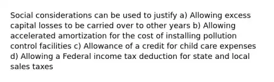 Social considerations can be used to justify a) Allowing excess capital losses to be carried over to other years b) Allowing accelerated amortization for the cost of installing pollution control facilities c) Allowance of a credit for child care expenses d) Allowing a Federal income tax deduction for state and local sales taxes