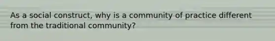 As a social construct, why is a community of practice different from the traditional community?