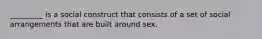 _________ is a social construct that consists of a set of social arrangements that are built around sex.