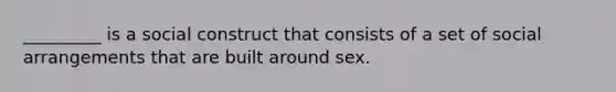 _________ is a social construct that consists of a set of social arrangements that are built around sex.