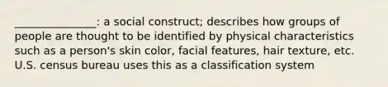 _______________: a social construct; describes how groups of people are thought to be identified by physical characteristics such as a person's skin color, facial features, hair texture, etc. U.S. census bureau uses this as a classification system