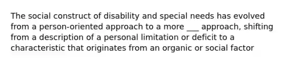 The social construct of disability and special needs has evolved from a person-oriented approach to a more ___ approach, shifting from a description of a personal limitation or deficit to a characteristic that originates from an organic or social factor