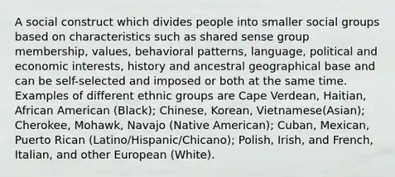 A social construct which divides people into smaller social groups based on characteristics such as shared sense group membership, values, behavioral patterns, language, political and economic interests, history and ancestral geographical base and can be self-selected and imposed or both at the same time. Examples of different ethnic groups are Cape Verdean, Haitian, African American (Black); Chinese, Korean, Vietnamese(Asian); Cherokee, Mohawk, Navajo (Native American); Cuban, Mexican, Puerto Rican (Latino/Hispanic/Chicano); Polish, Irish, and French, Italian, and other European (White).