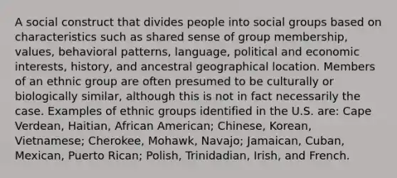 A social construct that divides people into social groups based on characteristics such as shared sense of group membership, values, behavioral patterns, language, political and economic interests, history, and ancestral geographical location. Members of an ethnic group are often presumed to be culturally or biologically similar, although this is not in fact necessarily the case. Examples of ethnic groups identified in the U.S. are: Cape Verdean, Haitian, African American; Chinese, Korean, Vietnamese; Cherokee, Mohawk, Navajo; Jamaican, Cuban, Mexican, Puerto Rican; Polish, Trinidadian, Irish, and French.