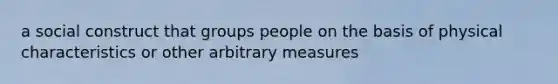 a social construct that groups people on the basis of physical characteristics or other arbitrary measures