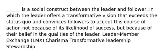 ______ is a social construct between the leader and follower, in which the leader offers a transformative vision that exceeds the status quo and convinces followers to accept this course of action not because of its likelihood of success, but because of their belief in the qualities of the leader. Leader-Member Exchange (LMX) Charisma Transformative leadership Stewardship