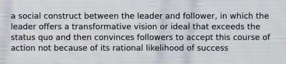 a social construct between the leader and follower, in which the leader offers a transformative vision or ideal that exceeds the status quo and then convinces followers to accept this course of action not because of its rational likelihood of success