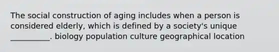 The social construction of aging includes when a person is considered elderly, which is defined by a society's unique __________. biology population culture geographical location