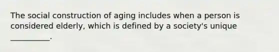 The social construction of aging includes when a person is considered elderly, which is defined by a society's unique __________.