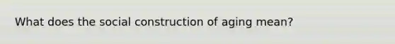 What does the social construction of aging mean?