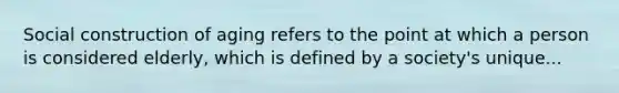 Social construction of aging refers to the point at which a person is considered elderly, which is defined by a society's unique...