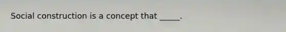 Social construction is a concept that _____.