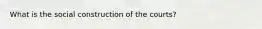 What is the social construction of the courts?