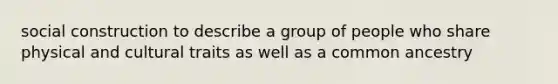 social construction to describe a group of people who share physical and cultural traits as well as a common ancestry