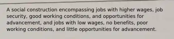 A social construction encompassing jobs with higher wages, job security, good working conditions, and opportunities for advancement, and jobs with low wages, no benefits, poor working conditions, and little opportunities for advancement.