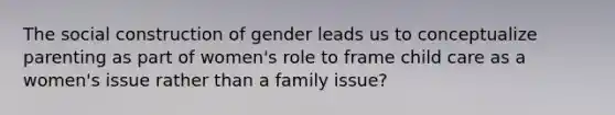 The social construction of gender leads us to conceptualize parenting as part of women's role to frame child care as a women's issue rather than a family issue?