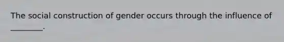 The social construction of gender occurs through the influence of ________.