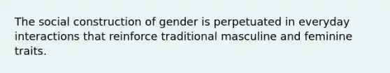 The social construction of gender is perpetuated in everyday interactions that reinforce traditional masculine and feminine traits.