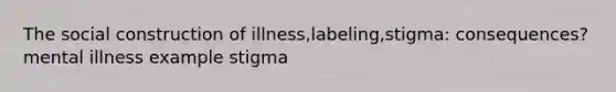 The social construction of illness,labeling,stigma: consequences? mental illness example stigma