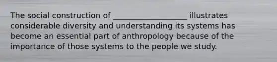 The social construction of ___________________ illustrates considerable diversity and understanding its systems has become an essential part of anthropology because of the importance of those systems to the people we study.