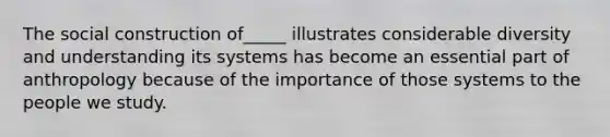 The social construction of_____ illustrates considerable diversity and understanding its systems has become an essential part of anthropology because of the importance of those systems to the people we study.