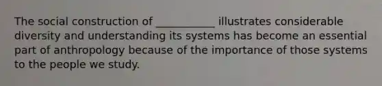 The social construction of ___________ illustrates considerable diversity and understanding its systems has become an essential part of anthropology because of the importance of those systems to the people we study.