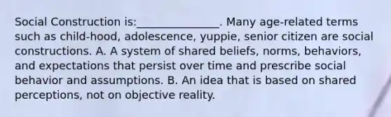 Social Construction is:_______________. Many age-related terms such as child-hood, adolescence, yuppie, senior citizen are social constructions. A. A system of shared beliefs, norms, behaviors, and expectations that persist over time and prescribe social behavior and assumptions. B. An idea that is based on shared perceptions, not on objective reality.