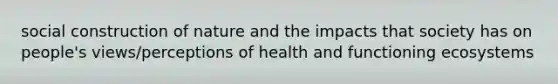 social construction of nature and the impacts that society has on people's views/perceptions of health and functioning ecosystems