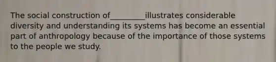 The social construction of_________illustrates considerable diversity and understanding its systems has become an essential part of anthropology because of the importance of those systems to the people we study.