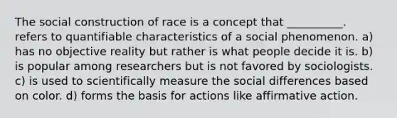 The social construction of race is a concept that __________. refers to quantifiable characteristics of a social phenomenon. a) has no objective reality but rather is what people decide it is. b) is popular among researchers but is not favored by sociologists. c) is used to scientifically measure the social differences based on color. d) forms the basis for actions like affirmative action.