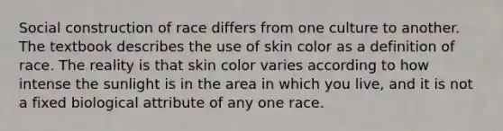 Social construction of race differs from one culture to another. The textbook describes the use of skin color as a definition of race. The reality is that skin color varies according to how intense the sunlight is in the area in which you live, and it is not a fixed biological attribute of any one race.