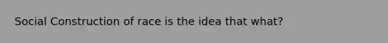 Social Construction of race is the idea that what?